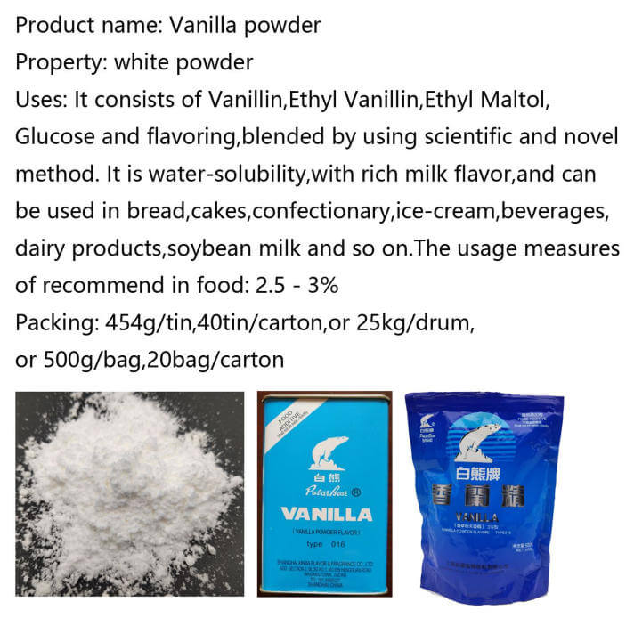 Product name: Customized Vanilla Powder and vanillin powder Type: Flavoring Agents Purity: Min 99% original vanilla and vanillin powder mixed others Grade: Food grade Color: White to slightly yellowish Appearance: powder mealy crystal Package: 454g/tin and carton box / 40tins/carton;500g/tin,40tins/carton;20kgs or 25kgs/drum